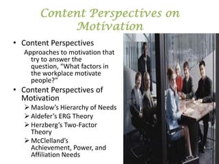 Content Perspectives on
Motivation
• Content Perspectives
Approaches to motivation that
try to answer the
question, “What factors in
the workplace motivate
people?”

• Content Perspectives of
Motivation
 Maslow’s Hierarchy of Needs
 Aldefer’s ERG Theory
 Herzberg’s Two-Factor
Theory
 McClelland’s
Achievement, Power, and
Affiliation Needs

 
