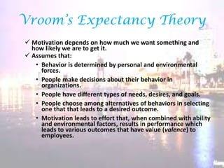 Vroom’s Expectancy Theory
 Motivation depends on how much we want something and
how likely we are to get it.
 Assumes that:
• Behavior is determined by personal and environmental
forces.
• People make decisions about their behavior in
organizations.
• People have different types of needs, desires, and goals.
• People choose among alternatives of behaviors in selecting
one that that leads to a desired outcome.
• Motivation leads to effort that, when combined with ability
and environmental factors, results in performance which
leads to various outcomes that have value (valence) to
employees.

 