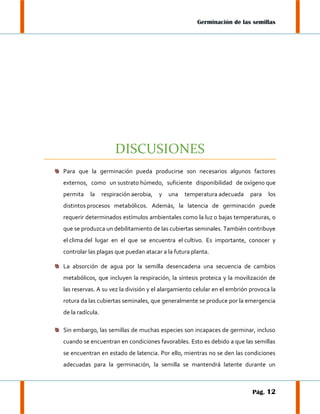 Germinación de las semillas

DISCUSIONES
Para que la germinación pueda producirse son necesarios algunos factores
externos, como un sustrato húmedo, suficiente disponibilidad de oxígeno que
permita

la

respiración aerobia,

y

una

temperatura adecuada

para

los

distintos procesos metabólicos. Además, la latencia de germinación puede
requerir determinados estímulos ambientales como la luz o bajas temperaturas, o
que se produzca un debilitamiento de las cubiertas seminales. También contribuye
el clima del lugar en el que se encuentra el cultivo. Es importante, conocer y
controlar las plagas que puedan atacar a la futura planta.
La absorción de agua por la semilla desencadena una secuencia de cambios
metabólicos, que incluyen la respiración, la síntesis proteica y la movilización de
las reservas. A su vez la división y el alargamiento celular en el embrión provoca la
rotura da las cubiertas seminales, que generalmente se produce por la emergencia
de la radícula.
Sin embargo, las semillas de muchas especies son incapaces de germinar, incluso
cuando se encuentran en condiciones favorables. Esto es debido a que las semillas
se encuentran en estado de latencia. Por ello, mientras no se den las condiciones
adecuadas para la germinación, la semilla se mantendrá latente durante un

Pág. 12

 