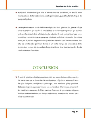 Germinación de las semillas

Aunque es necesaria el agua para la rehidratación de las semillas, un exceso de la
misma actuaría desfavorablemente para la germinación, pues dificultaría la llegada de
oxígeno al embrión

La temperatura es un factor decisivo en el proceso de la germinación, ya que influye
sobre las enzimas que regulan la velocidad de las reacciones bioquímicas que ocurren
en la semilla después de la rehidratación. La actividad de cada enzima tiene lugar entre
un máximo y un mínimo de temperatura, existiendo un óptimo intermedio. Del mismo
modo, en el proceso de germinación pueden establecerse unos límites similares. Por
ello, las semillas sólo germinan dentro de un cierto margen de temperatura. Si la
temperatura es muy alta o muy baja, la geminación no tiene lugar aunque las demás
condiciones sean favorables

CONCLUSION
A partir la práctica realizada se puede concluir que las condiciones determinantes
del medio para que se desarrollen las semillas (soya y frijol) son: aporte suficiente
de agua y oxígeno y temperatura (entre 25°C, pero menos de 30°C) apropiada.
Cada especie prefiere para germinar a una temperatura determinada; en general,
las condiciones extremas de frío o calor no favorecen la germinación. Algunas
semillas necesitan también un tiempo determinado de exposición a la luz para
iniciar la germinación.

Pág. 14

 
