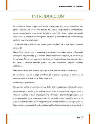 Germinación de las semillas

INTRODUCCION
La importancia de este proceso en la semilla es vital, pues si no hay germinación no hay
planta y sin planta no hay cosecha. El inicio de la vida de una planta se ve amenazada por
varios inconvenientes, como serían, la falta o exceso de riegos, plagas, demasiada
solarización o temperatura inapropiada, por estas y otras razones se extremarán los
cuidados para obtener plántulas.
Las semillas que producirán una planta igual a la planta de la que fueron tomadas
constan de:
El embrión o germen que el proceso de germinación convertirá en planta. La forma del
embrión es algo cilíndrica y su extremo inferior es llamado hipocótilo, es ahí donde se
forma la raíz. Su extremo superior recibe el nombre de epicótilo que dará origen al tallo y
las hojas. El embrión también cuenta con unas formaciones laterales llamadas
cotiledones.
El endosperma que es la masa de tejido que le sirve para almacenar nutrimentos; y
El tegumento

que es la capa superficial de la semilla y protege al embrión y al

endosperma de la desecación, y daños en general.
Ventajas de la germinación:
Nos permite facilitar el nacimiento precoz de las diferentes plantas a cultivar, el máximo
rendimiento de la semilla y por ende de plantas útiles, la obtención de mejores frutos y
mayores cosechas, evitando el deshijamiento (eliminación de plántulas por exceso). Así
mismo es posible lograr una mayor protección contra las plagas, pues al no sembrar en
suelo se evita el problema producido por hongos como sería el llamado "damping off". Se
logra también una adaptación más rápida de la plántula al medio donde se desarrollará, o

Pág. 2

 
