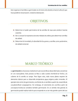 Germinación de las semillas
bien organizar el semillero o germinador en el mismo sitio donde se hará el cultivo lo que
hace posible la mecanización y hasta la robotización.

OBJETIVOS
Determinar el poder germinativo de las semillas de soya para producir buenas
cosechas.
Dar a conocer la importancia de este método de análisis para determinar semillas
de calidad.
Determinar la humedad y la densidad de los granos y semillas como parámetros
de calidad comercial.

MARCO TEÓRICO
La germinación es el proceso mediante el cual una semilla se desarrolla hasta convertirse
en una nueva planta. Este proceso se lleva a cabo cuando el embrión se hincha y la
cubierta de la semilla se rompe. Para lograr esto, toda nueva planta requiere de
elementos básicos para su desarrollo: temperatura, agua, oxígeno y sales minerales. El
ejemplo más común de germinación, es el brote de un semillero a partir de unasemilla de
una planta floral o angiosperma. Sin embargo, el crecimiento de una hifa a partir de
una espora micótica se considera también germinación. En un sentido más general, la
germinación puede implicar todo lo que se expande en un ser más grande a partir del una
Pág. 3

 