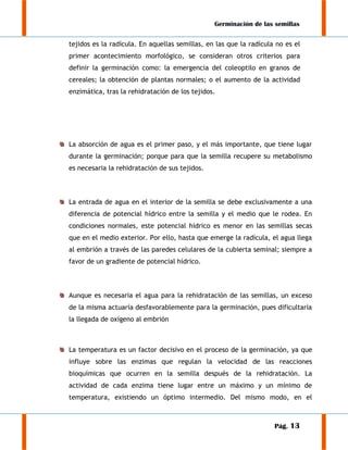 Germinación de las semillas
tejidos es la radícula. En aquellas semillas, en las que la radícula no es el
primer acontecimiento morfológico, se consideran otros criterios para
definir la germinación como: la emergencia del coleoptilo en granos de
cereales; la obtención de plantas normales; o el aumento de la actividad
enzimática, tras la rehidratación de los tejidos.

La absorción de agua es el primer paso, y el más importante, que tiene lugar
durante la germinación; porque para que la semilla recupere su metabolismo
es necesaria la rehidratación de sus tejidos.

La entrada de agua en el interior de la semilla se debe exclusivamente a una
diferencia de potencial hídrico entre la semilla y el medio que le rodea. En
condiciones normales, este potencial hídrico es menor en las semillas secas
que en el medio exterior. Por ello, hasta que emerge la radícula, el agua llega
al embrión a través de las paredes celulares de la cubierta seminal; siempre a
favor de un gradiente de potencial hídrico.

Aunque es necesaria el agua para la rehidratación de las semillas, un exceso
de la misma actuaría desfavorablemente para la germinación, pues dificultaría
la llegada de oxígeno al embrión

La temperatura es un factor decisivo en el proceso de la germinación, ya que
influye sobre las enzimas que regulan la velocidad de las reacciones
bioquímicas que ocurren en la semilla después de la rehidratación. La
actividad de cada enzima tiene lugar entre un máximo y un mínimo de
temperatura, existiendo un óptimo intermedio. Del mismo modo, en el

Pág. 13

 