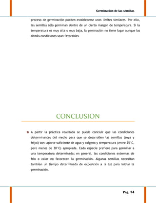 Germinación de las semillas
proceso de germinación pueden establecerse unos límites similares. Por ello,
las semillas sólo germinan dentro de un cierto margen de temperatura. Si la
temperatura es muy alta o muy baja, la geminación no tiene lugar aunque las
demás condiciones sean favorables

CONCLUSION
A partir la práctica realizada se puede concluir que las condiciones
determinantes del medio para que se desarrollen las semillas (soya y
frijol) son: aporte suficiente de agua y oxígeno y temperatura (entre 25°C,
pero menos de 30°C) apropiada. Cada especie prefiere para germinar a
una temperatura determinada; en general, las condiciones extremas de
frío o calor no favorecen la germinación. Algunas semillas necesitan
también un tiempo determinado de exposición a la luz para iniciar la
germinación.

Pág. 14

 
