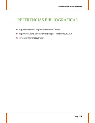 Germinación de las semillas

REFERENCIAS BIBLIOGRÁFICAS
http://es.wikipedia.org/wiki/Germinaci%C3%B3n
http://www.euita.upv.es/varios/biologia/Temas/tema_17.htm
www.upov.int/fr/about/upov

Pág. 15

 