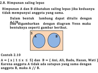 2.8. Himpunan saling lepas

Himpunan A dan B dikatakan saling lepas jika keduanya
tidak mempunyai anggota yang sama.
Dalam bentuk
lambang dapat ditulis dengan
A//B.
Jika digambarkan dengan diagram Venn maka
bentuknya seperti gambar berikut.
S

Contoh 2.10

A

B

A = { x | 1 ≤ x ≤ 5} dan B = { Ani, Ali, Badu, Hasan, Wati }
Karena anggota A tidak ada satupun yang sama dengan
anggota B, maka A // B.

 