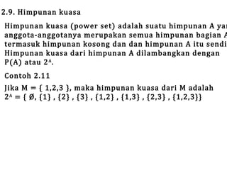2.9. Himpunan kuasa

Himpunan kuasa (power set) adalah suatu himpunan A yan
anggota-anggotanya merupakan semua himpunan bagian A
termasuk himpunan kosong dan dan himpunan A itu sendi
Himpunan kuasa dari himpunan A dilambangkan dengan
P(A) atau 2 A .
Contoh 2.11

Jika M = { 1,2,3 }, maka himpunan kuasa dari M adalah
2 A = { Ø, {1} , {2} , {3} , {1,2} , {1,3} , {2,3} , {1,2,3}}

 