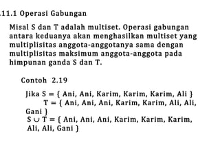 .11.1 Operasi Gabungan

Misal S dan T adalah multiset. Operasi gabungan
antara keduanya akan menghasilkan multiset yang
multiplisitas anggota-anggotanya sama dengan
multiplisitas maksimum anggota-anggota pada
himpunan ganda S dan T.
Contoh 2.19

Jika S = { Ani, Ani, Karim, Karim, Karim, Ali }
T = { Ani, Ani, Ani, Karim, Karim, Ali, Ali,
Gani }
S ∪ T = { Ani, Ani, Ani, Karim, Karim, Karim,
Ali, Ali, Gani }

 