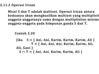 2.11.2 Operasi Irisan

Misal S dan T adalah multiset. Operasi irisan antara
keduanya akan menghasilkan multiset yang multiplisit
anggota-anggotanya sama dengan multiplisitas minimu
anggota-anggota pada himpunan ganda S dan T.
Contoh 2.20
Jika

S = { Ani, Ani, Karim, Karim, Karim, Ali }
T = { Ani, Ani, Ani, Karim, Karim, Ali,
Ali, Gani }
S ∩ T = { Ani, Ani, Karim, Karim, Ali }

 