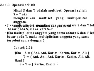 2.11.3 Operasi selisih

Misal S dan T adalah multiset. Operasi selisih
S – T akan
menghasilkan multiset yang multiplisitas
anggota- Jika anggotanya ditentukan dengan cara:
multiplisitas anggota yang sama antara S dan T leb
besar pada S, maka cari S–T
- Jika multiplisitas anggota yang sama antara S dan T leb
besar pada T, maka multiplisitas anggota yang sama
tersebut sama dengan 0.
Contoh 2.21
Jika

S = { Ani, Ani, Karim, Karim, Karim, Ali }
T = { Ani, Ani, Ani, Karim, Karim, Ali, Ali,
Gani }
S – T = { Karim, Karim }

 