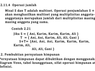2.11.4 Operasi jumlah

Misal S dan T adalah multiset. Operasi penjumlahan S +
akan menghasilkan multiset yang multiplisitas anggotaanggotanya merupakan jumlah dari multiplisitas masing
masing anggota yang sama.
Contoh 2.21

Jika S = { Ani, Karim, Karim, Karim, Ali }
T = { Ani, Ani, Karim, Ali, Ali, Gani }
S+T= {Ani, Ani, Ani, Karim, Karim, Karim,
Karim, Ali,
Ali, Ali, Gani }

12. Pembuktian pernyataan himpunan
Pernyataan himpunan dapat dibuktikan dengan menggunaka
diagram Venn, tabel keanggotaan, sifat operasi himpunan at
definisi.

 