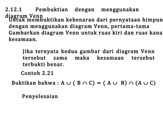 2.12.1
Pembuktian dengan menggunakan
diagram Venn
Untuk membuktikan kebenaran dari pernyataan himpun
dengan menggunakan diagram Venn, pertama-tama
Gambarkan diagram Venn untuk ruas kiri dan ruas kanan
kesamaan.
Jika ternyata kedua gambar dari diagram Venn
tersebut sama maka kesamaan tersebut
terbukti benar.

Contoh 2.21

Buktikan bahwa : A ∪ ( B ∩ C) = ( A ∪ B) ∩ (A ∪ C)
Penyelesaian

 