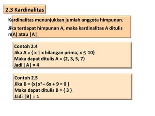 2.3 Kardinalitas
Kardinalitas menunjukkan jumlah anggota himpunan.
Jika terdapat himpunan A, maka kardinalitas A ditulis
n(A) atau |A|
Contoh 2.4
Jika A = { x | x bilangan prima, x ≤ 10}
Maka dapat ditulis A = {2, 3, 5, 7}
Jadi |A| = 4
Contoh 2.5
Jika B = {x|x2 – 6x + 9 = 0 }
Maka dapat ditulis B = { 3 }
Jadi |B| = 1

 