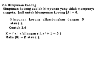 2.4 Himpunan kosong
Himpunan kosong adalah himpunan yang tidak mempunya
anggota. Jadi untuk hiompunan kosong |A| = 0.
Himpunan kosong dilambangkan dengan Ø
atau { }.
Contoh 2.6

K = { x | x bilangan ril, x 2 + 1 = 0 }
Maka |K| = Ø atau { }.

 