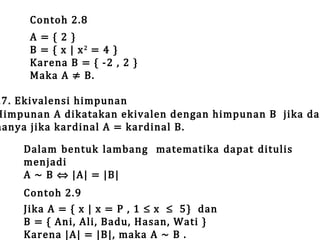 Contoh 2.8

A={2}
B = { x | x2 = 4 }
Karena B = { -2 , 2 }
Maka A ≠ B.

.7. Ekivalensi himpunan
Himpunan A dikatakan ekivalen dengan himpunan B jika dan
hanya jika kardinal A = kardinal B.
Dalam bentuk lambang matematika dapat ditulis
menjadi
A ~ B ⇔ |A| = |B|
Contoh 2.9
Jika A = { x | x = P , 1 ≤ x ≤ 5} dan
B = { Ani, Ali, Badu, Hasan, Wati }
Karena |A| = |B|, maka A ~ B .

 