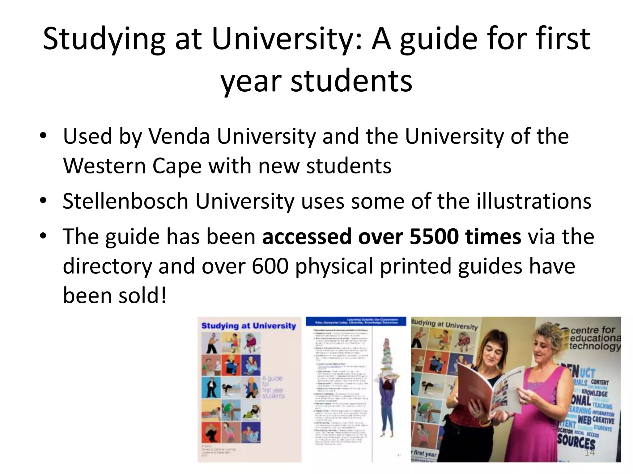 Studying at University: A guide for first
year students
• Used by Venda University and the University of the
Western Cape with new students
• Stellenbosch University uses some of the illustrations
• The guide has been accessed over 5500 times via the
directory and over 600 physical printed guides have
been sold!

14

 