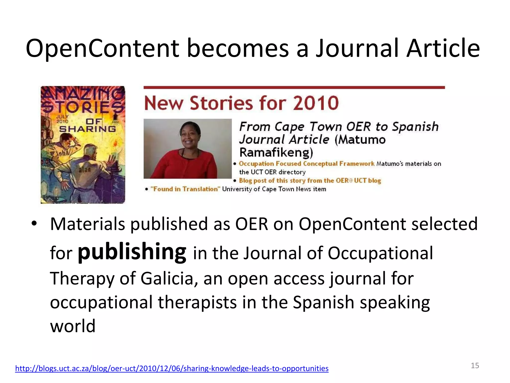 OpenContent becomes a Journal Article

• Materials published as OER on OpenContent selected
for publishing in the Journal of Occupational
Therapy of Galicia, an open access journal for
occupational therapists in the Spanish speaking
world
http://blogs.uct.ac.za/blog/oer-uct/2010/12/06/sharing-knowledge-leads-to-opportunities

15

 