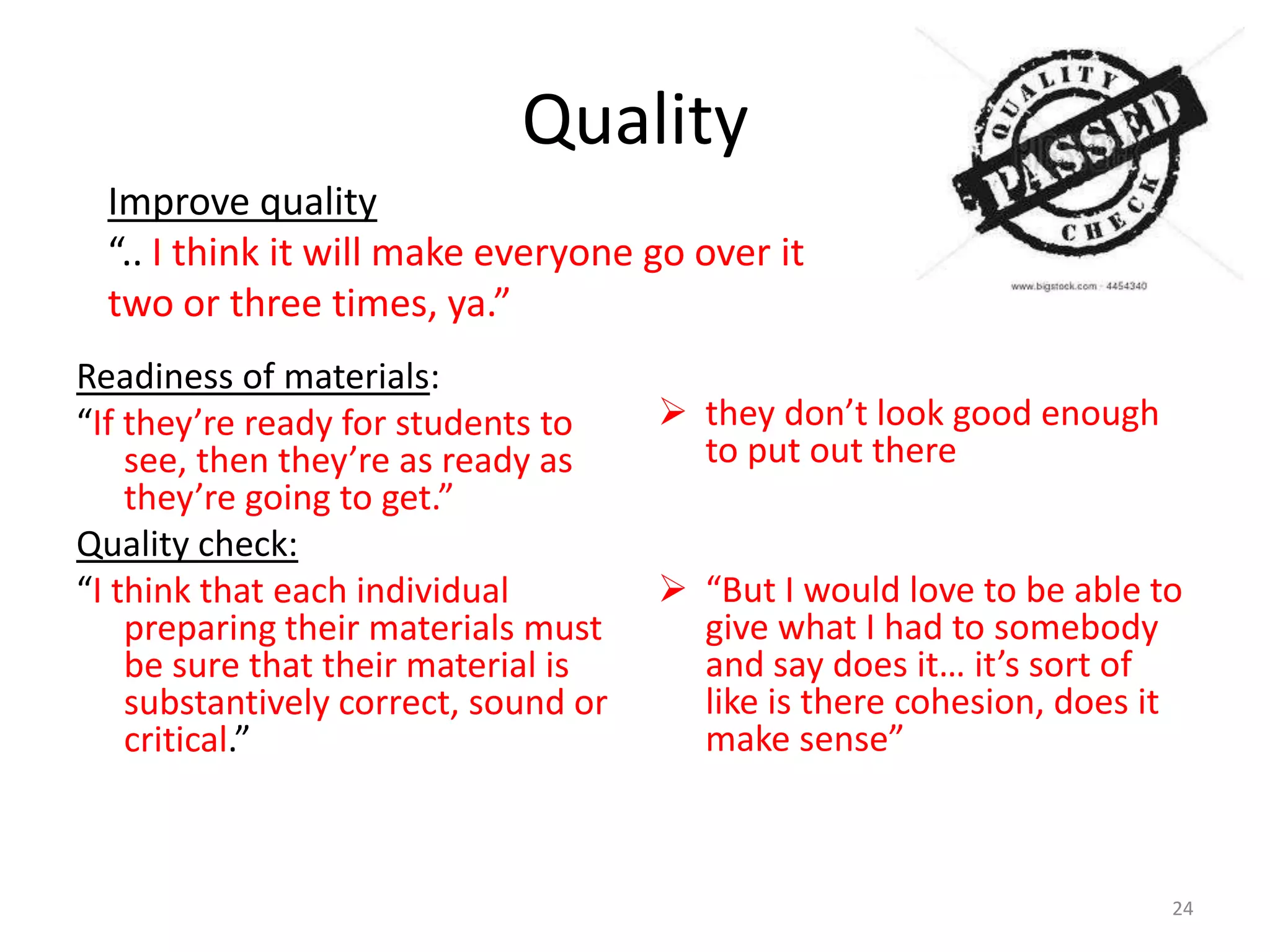 Quality
Improve quality
“.. I think it will make everyone go over it
two or three times, ya.”
Readiness of materials:
“If they’re ready for students to
see, then they’re as ready as
they’re going to get.”
Quality check:
“I think that each individual
preparing their materials must
be sure that their material is
substantively correct, sound or
critical.”

 they don’t look good enough
to put out there
 “But I would love to be able to
give what I had to somebody
and say does it… it’s sort of
like is there cohesion, does it
make sense”

24

 