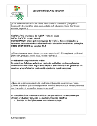 Institución Educativa

DESCRIPCIÓN IDEA DE NEGOCIO

“LA GRACIELA”
Tuluá - Valle del Cauca

¿Cuál es la caracterización del cliente de su producto o servicio? (Geográfico:
localización; Demográfico: edad, sexo, estado civil, educación; Socio Económico:
Estratos, ingresos.)

GEOGRAFICO :municipio de TULUA –valle del cauca
LOCALIZACION: nor-occidental
DEMOGRAFICO: a todo público mayores de 18 años, de sexo masculino y
femenino, de estado civil casados o solteros. educación universidad y colegios
SOCIO-ECONOMICO: de estratos 2.3.4

¿Cómo planea que estos clientes conozcan su producto? (Estrategias de publicidad,
promoción, producto, precio, plaza, ventas y servicio.)
Se realizaran campañas como lo son:
Se repartirían folletos o volantes y haciendo publicidad en algunos lugares
determinados los cuales hagan sino informar a la comunidad en general de los
servicios y beneficios los cuales está ofreciendo nuestra empresa

¿Quién es su competencia directa e indirecta, indicándola con empresas reales.
(Directa: empresas que hacen algo similar; Indirecta: empresas que venden productos
que hoy suplen el suyo así no se comporten igual.)

La competencia de nosotros es directo porque no todas las empresas que
ofrecen productos y servicios los cuales brindamos nosotros
- Posible: las EAT (Empresas asociadas de trabajo

5. Financiación:

 