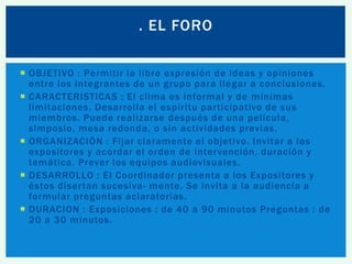. EL FORO
 OBJETIVO : Permitir la libre expresión de ideas y opiniones
entre los integrantes de un grupo para llegar a conclusiones.
 CARACTERISTICAS : El clima es informal y de mínimas
limitaciones. Desarrolla el espíritu participativo de sus
miembros. Puede realizarse después de una película,
simposio, mesa redonda, o sin actividades previas.
 ORGANIZACIÓN : Fijar claramente el objetivo. Invitar a los
expositores y acordar el orden de intervención, duración y
temática. Prever los equipos audiovisuales.
 DESARROLLO : El Coordinador presenta a los Expositores y
éstos disertan sucesiva- mente. Se invita a la audiencia a
formular preguntas aclaratorias.
 DURACION : Exposiciones : de 40 a 90 minutos Preguntas : de
20 a 30 minutos.

 