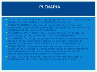 . PLENARIA
 OBJETIVO : Dar a conocer al grupo grande las conclusiones de los
subgrupos para arribar a conclusiones generales.
 CARACTERISTICAS : Es formal. Los relatores cuentan con
representatividad de los grupos que los eligieron. Se fomenta la
participación de todos los asistentes.
 NUMERO DE PARTICIPANTES : Un Coordinador. Un relator por
cada sub-grupo. N ú mero ilimitado de participantes .
 ORGANIZACIÓN : El grupo grande se divide en sub -grupos para
tratar el tema. Cada grupo elige a su secretario relator. El
coordinador general indica la hora exacta de la plenaria.
 DESARROLLO : Cada secretario relator lee la síntesis de lo
discutido en su grupo. El coordinador hace un breve resumen y
concede palabra libre a los miembros de la plenaria. El
coordinador hace un resumen de lo discutido
 DURACION : 3 minutos por relator. 5 a 10 minutos para la
participación libre. 30 a 45 minutos para el resumen.

 