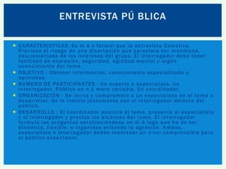 ENTREVISTA PÚ BLICA
 CARACTERISTICAS : Es m á s formal que la entrevista Colectiva.
Previene el riesgo de una diser tación que pareciera ser monótona ,
desconcer tada de los intereses del grupo. El interrogador debe tener
facilidad de expresión, seguridad, agilidad mental y algún
conocimiento del tema.
 OBJETIVO : Obtener información , conocimiento especializado u
opiniones.
 NUMERO DE PARTICIPANTES : Un exper to o especialista. Un
interrogador. Público en n ú mero variable. Un coordinador.
 ORGANIZACIÓN : Se invita y compromete a un especialista en el tema a
desarrollar. Se le instala juntamente con el interrogador delante del
público.
 DESARROLLO : El coordinador anuncia el tema, presenta al especialista
y al interrogador y precisa los alcances del tema. El interrogador
formula las preguntas estableciéndose un di á logo que ha de ser
dinámico, flexible, e ingenioso evitando la agresión. Ambos,
especialista e interrogador deben mantener un nivel comprensible para
el público expectante.

 