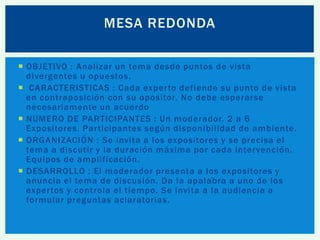 MESA REDONDA
 OBJETIVO : Analizar un tema desde puntos de vista
divergentes u opuestos .
 CARACTERISTICAS : Cada experto defiende su punto de vista
en contraposición con su opositor. No debe esperarse
necesariamente un acuerdo
 NUMERO DE PARTICIPANTES : Un moderador. 2 a 6
Expositores. Participantes según disponibilidad de ambiente.
 ORGANIZACIÓN : Se invita a los expositores y se precisa el
tema a discutir y la duración máxima por cada intervención.
Equipos de amplificación.
 DESARROLLO : El moderador presenta a los expositores y
anuncia el tema de discusión. Da la apalabra a uno de los
expertos y controla el tiempo. Se invita a la audiencia a
formular preguntas aclaratorias.

 