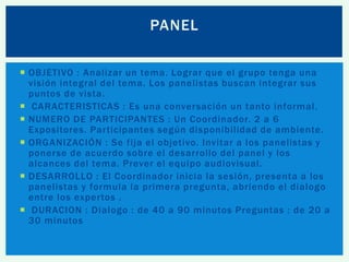 PANEL
 OBJETIVO : Analizar un tema. Lograr que el grupo tenga una
visión integral del tema. Los panelistas buscan integrar sus
puntos de vista.
 CARACTERISTICAS : Es una conversación un tanto informal.
 NUMERO DE PARTICIPANTES : Un Coordinador. 2 a 6
Expositores. Participantes según disponibilidad de ambiente.
 ORGANIZACIÓN : Se fija el objetivo. Invitar a los panelistas y
ponerse de acuerdo sobre el desarrollo del panel y los
alcances del tema. Prever el equipo audiovisual.
 DESARROLLO : El Coordinador inicia la sesión, presenta a los
panelistas y formula la primera pregunta, abriendo el dialogo
entre los expertos .
 DURACION : Dialogo : de 40 a 90 minutos Preguntas : de 20 a
30 minutos

 