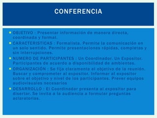 CONFERENCIA
 OBJETIVO : Presentar información de manera directa,
coordinada y formal.
 CARACTERISTICAS : Formalista. Permite la comunicación en
un solo sentido. Permite presentaciones rápidas, completas y
sin interrupciones.
 NUMERO DE PARTICIPANTES : Un Coordinador. Un Expositor.
Participantes de acuerdo a disponibilidad de ambientes.
 ORGANIZACIÓN : Se fija claramente el objetivo de la reunión.
Buscar y comprometer al expositor. Informar al expositor
sobre el objetivo y nivel de los participantes. Prever equipos
audiovisuales necesarios
 DESARROLLO : El Coordinador presenta al expositor para
disertar. Se invita a la audiencia a formular preguntas
aclaratorias.

 
