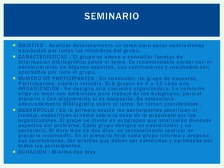 SEMINARIO
 OBJETIVO : Analizar detenidamente un tema para sacar conclusiones
aprobadas por todos los miembros del grupo.
 CARACTERISTICAS : El grupo se aboca a consultar fuentes de
información bibliográfica sobre el tema. Es recomendable contar con el
asesoramiento de algunos exper tos. Las conclusiones y resultados son
aprobados por todo el grupo.
 NUMERO DE PARTICIPANTES : Un conductor. Un grupo de asesores.
Par ticipantes: número variable. Sub grupos de 6 a 1 2 cada uno.
ORGANIZACIÓN : Se designa una comisión organizadora. La comisión
elige un local con Ambientes para trabajo de los Subgrupos, para el
plenario y Con alojamiento si es necesario. Se selecciona
adecuadamente Bibliografía sobre el tema. Se toman providencias .
 DESARROLLO : En la primera sesión los par ticipantes planifican el
trabajo, especifican el tema sobre la base de lo propuesto por los
organizadores. El grupo se divide en subgrupos que analizarán diver sos
aspectos del problema. Cada grupo designa un coordinador y un
secretario. Si dura más de dos días, es recomendable realizar un
plenario intermedio. En el plenario final cada grupo informa y propone
sus conclusiones, las mismas que deben ser sometidas y aprobadas por
todos los par ticipantes.
 DURACION : Mínimo dos días

 