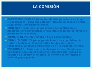 LA COMISIÒN
 CARACTERISTICAS: El grupo grande delega poder a un grupo
(s) pequeño (s), para que estudie y discuta un asunto y emita
sugerencias. Ambiente informal .
 OBJETIVO : Facilitar al grupo grande del análisis de un
problema cuya complejidad o naturaleza requiera un estudio o
planteamiento especial.
 NUMERO DE PARTICIPANTES : 4 o 5 participantes.
 ORGANIZACIÓN : El grupo grande identifica el problema a
tratar y designa a los integrantes de las comisiones
respectivas. Se asigna ambientes y se fija plazo de entrega.
 DESARROLLO : Cada comisión designa un coordinador y un
secretario. Analizan el problema, formulan alternativas de
solución y elaboran el informe. El informe es entregado o
leído al grupo grande.

 