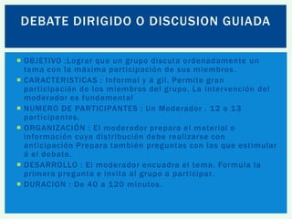 DEBATE DIRIGIDO O DISCUSION GUIADA
 OBJETIVO :Lograr que un grupo discuta ordenadamente un
tema con la máxima participación de sus miembros.
 CARACTERISTICAS : Informal y á gil. Permite gran
participación de los miembros del grupo. La intervención del
moderador es fundamental
 NUMERO DE PARTICIPANTES : Un Moderador . 12 o 13
participantes.
 ORGANIZACIÓN : El moderador prepara el material e
información cuya distribución debe realizarse con
anticipación Prepara también preguntas con las que estimular
á el debate.
 DESARROLLO : El moderador encuadra el tema. Formula la
primera pregunta e invita al grupo a participar.
 DURACION : De 40 a 120 minutos.

 
