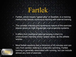 Fartlek
• Fartlek, which means "speed play" in Swedish, is a training
method that blends continuous training with interval training.
• The variable intensity and continuous nature of the exercise
places stress on both the aerobic and anaerobic systems.
• It differs from traditional interval training in that it is
unstructured; intensity and/or speed varies, as the athlete
wishes.

• Most fartlek sessions last a minimum of 45 minutes and can
vary from aerobic walking to anaerobic sprinting. Fartlek
training is generally associated with running, but can include
almost any kind of exercise.

 