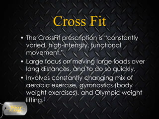 Cross Fit
• The CrossFit prescription is “constantly
varied, high-intensity, functional
movement.”
• Large focus on moving large loads over
long distances, and to do so quickly.
• Involves constantly changing mix of
aerobic exercise, gymnastics (body
weight exercises), and Olympic weight
lifting.[

 