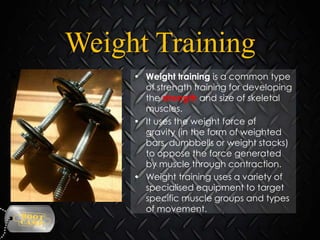 Weight Training
• Weight training is a common type
of strength training for developing
the strength and size of skeletal
muscles.
• It uses the weight force of
gravity (in the form of weighted
bars, dumbbells or weight stacks)
to oppose the force generated
by muscle through contraction.
• Weight training uses a variety of
specialised equipment to target
specific muscle groups and types
of movement.

 