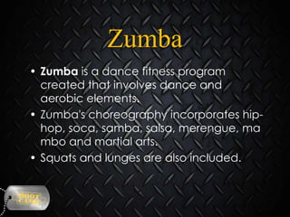 Zumba
• Zumba is a dance fitness program
created that involves dance and
aerobic elements.
• Zumba's choreography incorporates hiphop, soca, samba, salsa, merengue, ma
mbo and martial arts.
• Squats and lunges are also included.

 