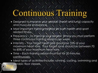 Continuous Training
Designed to improve your aerobic (heart and lung) capacity
and muscular endurance.
Most important training method for both health and sport
related fitness.
Frequency – To improve your aerobic fitness you must perform
three continuous training sessions per week.
Intensity – Your target heart rate should be 75% of your
maximum heart rate. Your target zone should be between 70
to 85% of your maximum heart rate.
Time – Each training session must last for 20 minutes
continuously.
Ideal types of activities include: running, cycling, swimming and
aerobic floor classes.

 