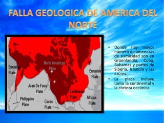• Donde hay mayor
número de amenazas
de sismicidad son en
Groenlandia, Cuba,
Bahamas y partes de
Siberia, Islandia y las
azores.
• La placa incluye
tanto la continental y
la corteza oceánica.

 