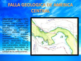 UNA/DICYT Managua 1972,
Guatemala
1976,
San
Salvador 1986 y Limón 1991
son algunos ejemplos de
grandes
terremotos
originados por diferentes
fallas
sísmicas
que
atraviesan
distintas
ciudades
y
regiones
centroamericanas.
Estos
lugares, destruidos en el
pasado son ahora mucho
más vulnerables, debido al
crecimiento desmedido de
la población y la baja
calidad de las edificaciones.

 