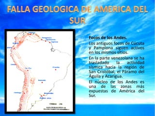 Focos de los Andes.
Los antiguos focos de Cúcuta
y Pamplona siguen activos
en los mismos sitios.
En la parte venezolana se ha
trasladado
la
actividad
sísmica hacia la región de
San Cristóbal, el Páramo del
Águila y Acarigua.
El núcleo de los Andes es
una de las zonas más
expuestas de América del
Sur.

 
