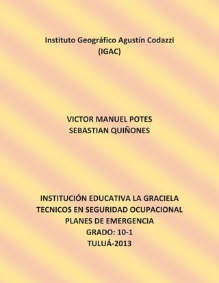 Instituto Geográfico Agustín Codazzi
(IGAC)

VICTOR MANUEL POTES
SEBASTIAN QUIÑONES

INSTITUCIÓN EDUCATIVA LA GRACIELA
TECNICOS EN SEGURIDAD OCUPACIONAL
PLANES DE EMERGENCIA
GRADO: 10-1
TULUÁ-2013

 