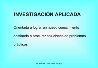 INVESTIGACIÓN APLICADA
Orientada a lograr un nuevo conocimiento
destinado a procurar soluciones de problemas
prácticos

Dr. EDGAR CONDOR CAPCHA

 