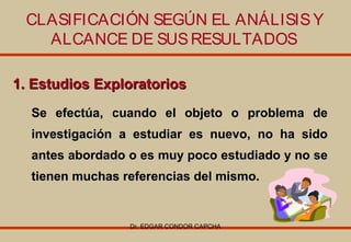 CLASIFICACIÓN SEGÚN EL ANÁLISIS Y
ALCANCE DE SUS RESULTADOS
1. Estudios Exploratorios
Se efectúa, cuando el objeto o problema de
investigación a estudiar es nuevo, no ha sido
antes abordado o es muy poco estudiado y no se
tienen muchas referencias del mismo.

Dr. EDGAR CONDOR CAPCHA

 