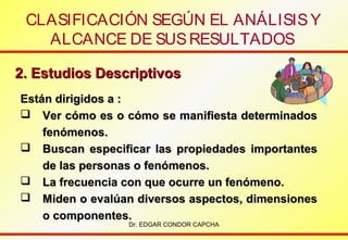 CLASIFICACIÓN SEGÚN EL ANÁLISIS Y
ALCANCE DE SUS RESULTADOS
2. Estudios Descriptivos
Están dirigidos a :
 Ver cómo es o cómo se manifiesta determinados
fenómenos.
 Buscan especificar las propiedades importantes
de las personas o fenómenos.
 La frecuencia con que ocurre un fenómeno.
 Miden o evalúan diversos aspectos, dimensiones
o componentes.
Dr. EDGAR CONDOR CAPCHA

 
