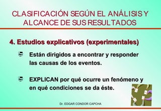 CLASIFICACIÓN SEGÚN EL ANÁLISIS Y
ALCANCE DE SUS RESULTADOS
4. Estudios explicativos (experimentales)


Están dirigidos a encontrar y responder
las causas de los eventos.



EXPLICAN por qué ocurre un fenómeno y
en qué condiciones se da éste.
Dr. EDGAR CONDOR CAPCHA

 