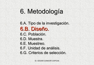 6. Metodología
6.A. Tipo de la investigación.

6.B. Diseño.
6.C. Población.
6.D. Muestra.
6.E. Muestreo.
6.F. Unidad de análisis.
6.G. Criterios de selección.
Dr. EDGAR CONDOR CAPCHA

 