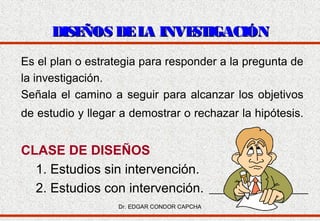 DISE
ÑOS DE L INVE IGACIÓN
A
ST
Es el plan o estrategia para responder a la pregunta de
la investigación.
Señala el camino a seguir para alcanzar los objetivos
de estudio y llegar a demostrar o rechazar la hipótesis.

CLASE DE DISEÑOS
1. Estudios sin intervención.
2. Estudios con intervención.
Dr. EDGAR CONDOR CAPCHA

 