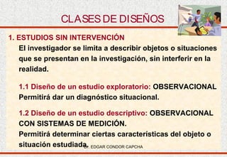 CLASES DE DISEÑOS
1. ESTUDIOS SIN INTERVENCIÓN
El investigador se limita a describir objetos o situaciones
que se presentan en la investigación, sin interferir en la
realidad.
1.1 Diseño de un estudio exploratorio: OBSERVACIONAL
Permitirá dar un diagnóstico situacional.
1.2 Diseño de un estudio descriptivo: OBSERVACIONAL
CON SISTEMAS DE MEDICIÓN.
Permitirá determinar ciertas características del objeto o
situación estudiada. EDGAR CONDOR CAPCHA
Dr.

 