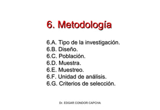 6. Metodología
6.A. Tipo de la investigación.
6.B. Diseño.
6.C. Población.
6.D. Muestra.
6.E. Muestreo.
6.F. Unidad de análisis.
6.G. Criterios de selección.

Dr. EDGAR CONDOR CAPCHA

 