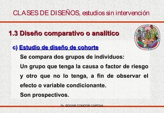 CLASES DE DISEÑOS, estudios sin intervención
1.3 Diseño comparativo o analítico
c) Estudio de diseño de cohorte
Se compara dos grupos de individuos:
Un grupo que tenga la causa o factor de riesgo
y otro que no lo tenga, a fin de observar el
efecto o variable condicionante.
Son prospectivos.
Dr. EDGAR CONDOR CAPCHA

 